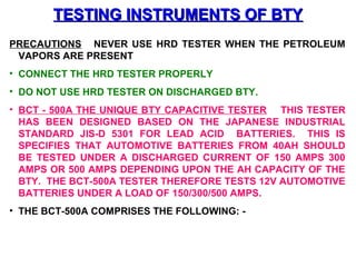 TTEESSTTIINNGG IINNSSTTRRUUMMEENNTTSS OOFF BBTTYY 
PRECAUTIONS NEVER USE HRD TESTER WHEN THE PETROLEUM 
VAPORS ARE PRESENT 
• CONNECT THE HRD TESTER PROPERLY 
• DO NOT USE HRD TESTER ON DISCHARGED BTY. 
• BCT - 500A THE UNIQUE BTY CAPACITIVE TESTER THIS TESTER 
HAS BEEN DESIGNED BASED ON THE JAPANESE INDUSTRIAL 
STANDARD JIS-D 5301 FOR LEAD ACID BATTERIES. THIS IS 
SPECIFIES THAT AUTOMOTIVE BATTERIES FROM 40AH SHOULD 
BE TESTED UNDER A DISCHARGED CURRENT OF 150 AMPS 300 
AMPS OR 500 AMPS DEPENDING UPON THE AH CAPACITY OF THE 
BTY. THE BCT-500A TESTER THEREFORE TESTS 12V AUTOMOTIVE 
BATTERIES UNDER A LOAD OF 150/300/500 AMPS. 
• THE BCT-500A COMPRISES THE FOLLOWING: - 
 