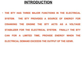 IINNTTRROODDUUCCTTIIOONN 
• THE BTY HAS THREE MAJOR FUNCTIONS IN THE ELECTRICAL 
SYSTEM. THE BTY PROVIDES A SOURCE OF ENERGY FOR 
CRANKING THE ENGINE THE BTY ACTS AS A VOLTAGE 
STABILIZER FOR THE ELECTRICAL SYSTEM. FINALLY THE BTY 
CAN FOR A LIMITED TIME, PROVIDE ENERGY WHEN THE 
ELECTRICAL DEMAND EXCEEDS THE OUTPUT OF THE GENR. 
 