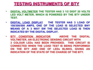 TTEESSTTIINNGG IINNSSTTRRUUMMEENNTTSS OOFF BBTTYY 
• DIGITAL VOLTMETER THE TESTER HAS 3 1/2 DIGIT 20 VOLTS 
LED VOLT METER, WHICH IS POWERED BY THE BTY UNDER 
TEST. 
• DIGITAL LOAD DISPLAY THE TESTER HAS 3 LOAD OF 
150/300/500 AMPS, ONE OF THE LOAD IS SELECTED BNY 
MEANS OF A 3 WAY SW THE SELECTED LOAD IS THEN 
INDICATED BY THE DIGITAL DISPLAY. 
• BTY CONDITION INDICATOR ABOVE THE DIGITAL 
VOLTMETER, AN ELECTRONIC SENSING CIRCUIT WITH 
3 COLOUR LEDs HAS BEEN PROVIDED. THIS CIRCUIT IS 
CONNECTED WHEN THE LOAD TEST IS BEING PERFORMED 
ON THE BTY AND ONE OF LEDs BLINKS, GIVING AN 
INDICATION OF THE STATE OF THE CHARGE OF THE BTY. 
 