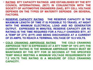 • RATING BTY CAPACITY RATINGS ARE ESTABLISHED BY THE BTY 
COUNCIL INTERNATIONAL (BCT) IN CONJUNCTION WITH THE 
SOCIETY OF AUTOMOTIVE ENGINEERS (SAE), BTY CELL VOLTAGE 
DEPENDS ON THE TYPES OF MATERITY DEPENDS ON SEVERAL 
FACTORS. 
• RESERVE CAPACITY RATING THE RESERVE CAPACITY IS THE 
MAXIMUM LENGTH OF TIME IT IS POSSIBLE TO TRAVEL AT NIGHT 
WITH THE MINIMUM ELECTRICAL LOAD AND NO GENERATOR 
OUTPUT. EXPRESSED IN MINUTES, RESERVE CAPACITY (OR RC 
RATING) IS THE TIME REQUIRED FOR A FULLY CHARGED BTY, AT 
A TEMP OF 270C (810F) AND BEING DISCHARGED AT A CURRENT 
OF 25 AMPS, TO REACH A TERMINAL VOLTAGE OF 10.5 VOLTS. 
• COLD CRANKING AMPERAGE RATING THE COLD CRANKING 
AMPERAGE TEST IS EXPRESSED AT A BTY TEMP OF 180C (00F) THE 
CURRENT RATING IS THE MINIMUM AMPERAGE WHICH MUST BE 
MAINTAINED BY THE BTY FOR 30 SECONDS AT THE SPECIFIED 
TEMP WHILE MEETING A MINIMUM VOLTAGE REQUIREMENTS OF 
7.2 VOLTS THIS RATING IS A MEASURE OF COLD CRANKING 
CAPACITY. 
 