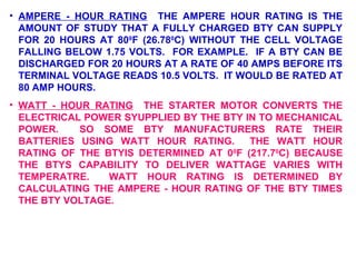 • AMPERE - HOUR RATING THE AMPERE HOUR RATING IS THE 
AMOUNT OF STUDY THAT A FULLY CHARGED BTY CAN SUPPLY 
FOR 20 HOURS AT 800F (26.780C) WITHOUT THE CELL VOLTAGE 
FALLING BELOW 1.75 VOLTS. FOR EXAMPLE. IF A BTY CAN BE 
DISCHARGED FOR 20 HOURS AT A RATE OF 40 AMPS BEFORE ITS 
TERMINAL VOLTAGE READS 10.5 VOLTS. IT WOULD BE RATED AT 
80 AMP HOURS. 
• WATT - HOUR RATING THE STARTER MOTOR CONVERTS THE 
ELECTRICAL POWER SYUPPLIED BY THE BTY IN TO MECHANICAL 
POWER. SO SOME BTY MANUFACTURERS RATE THEIR 
BATTERIES USING WATT HOUR RATING. THE WATT HOUR 
RATING OF THE BTYIS DETERMINED AT 00F (217.70C) BECAUSE 
THE BTYS CAPABILITY TO DELIVER WATTAGE VARIES WITH 
TEMPERATRE. WATT HOUR RATING IS DETERMINED BY 
CALCULATING THE AMPERE - HOUR RATING OF THE BTY TIMES 
THE BTY VOLTAGE. 
 