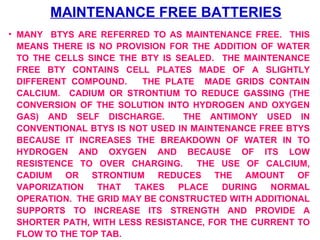 MAINTENANCE FREE BATTERIES 
• MANY BTYS ARE REFERRED TO AS MAINTENANCE FREE. THIS 
MEANS THERE IS NO PROVISION FOR THE ADDITION OF WATER 
TO THE CELLS SINCE THE BTY IS SEALED. THE MAINTENANCE 
FREE BTY CONTAINS CELL PLATES MADE OF A SLIGHTLY 
DIFFERENT COMPOUND. THE PLATE MADE GRIDS CONTAIN 
CALCIUM. CADIUM OR STRONTIUM TO REDUCE GASSING (THE 
CONVERSION OF THE SOLUTION INTO HYDROGEN AND OXYGEN 
GAS) AND SELF DISCHARGE. THE ANTIMONY USED IN 
CONVENTIONAL BTYS IS NOT USED IN MAINTENANCE FREE BTYS 
BECAUSE IT INCREASES THE BREAKDOWN OF WATER IN TO 
HYDROGEN AND OXYGEN AND BECAUSE OF ITS LOW 
RESISTENCE TO OVER CHARGING. THE USE OF CALCIUM, 
CADIUM OR STRONTIUM REDUCES THE AMOUNT OF 
VAPORIZATION THAT TAKES PLACE DURING NORMAL 
OPERATION. THE GRID MAY BE CONSTRUCTED WITH ADDITIONAL 
SUPPORTS TO INCREASE ITS STRENGTH AND PROVIDE A 
SHORTER PATH, WITH LESS RESISTANCE, FOR THE CURRENT TO 
FLOW TO THE TOP TAB. 
 