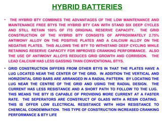 HYBRID BATTERIES 
• THE HYBRID BTY COMBINES THE ADVANTAGES OF THE LOW MAINTENANCE AND 
MAINTENANCE FREE BTYS THE HYBRID BTY CAN WITH STAND SIX DEEP CYCLES 
AND STILL RETAIN 100% OF ITS ORIGINAL RESERVE CAPACITY. THE GRID 
CONSTRUCTION OF THE HYBRID BTY CONSISTS OF APPROXIMATELY 2.75% 
ANTIMONY ALLOY ON THE POSITIVE PLATES AND A CALCIUM ALLOY ON THE 
NEGATIVE PLATES. THIS ALLOWS THE BTY TO WITHSTAND DEEP CYCLING WHILE 
RETAINING RESERVE CAPACITY FOR IMPROVED CRANKING PERFORMANCE. ALSO 
THE USE OF ANTIMONY ALLOYS REDUCES GRID GROWTH AND CORRISION. THE 
LEAD CALCIUM HAS LESS GASSING THAN CONVENTIONAL BTYS. 
• GRID CONSTRUCTION DIFFERS FROM OTHER BTYS IN THAT THE PLATES HAVE A 
LUG LOCATED NEAR THE CENTER OF THE GRID. IN ADDITION THE VERTICAL AND 
HORIZONTAL GRID BARS ARE ARRANGED IN A RADIAL PATTERN. BY LOCATING THE 
LUG NEAR THE CENTRE OF THE GRID AND USING THE RADIAL DESIGN. THE 
CURRENT HAS LESS RESISTANCE AND A SHORT PATH TO FOLLOW TO THE LUG. 
THIS MEANS THE BTY IS CAPABLE OF PROVIDING MORE CURRENT AT A FASTER 
RATE. THE SEPERATORS ARE CONSTRUCT OF GLASS WITH A RESIN COATING. 
THIS IS OFFER LOW ELECTRICAL RESISTANCE WITH HIGH RESISTANCE TO 
CHEMICAL CONDEMINATION. THIS TYPE OF CONSTRUCTION INCREASED CRANKING 
PERFORMANCE & BTY LIFE 
 