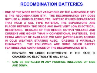 RECOMBINATION BATTERIES 
• ONE OF THE MOST RECENT VARIATIONS OF THE AUTOMOBILE BTY 
IS THE RECOMBINATION BTY. THE RECOMBINATION BTY DOES 
NOT USE A LIQUID ELECTROLYTE. INSTEAD IT USES SEPARATORS 
THAT HOLD A GEL TYPE MATERIAL THE SEPARATORS ARE 
PLACED BETWEEN THE GRIDS AND HAVE VERY LOW ELECTRICAL 
RESISTANCE. BECAUSE OF THIS DESIGN, OUTPUT VOLTAGE AND 
CURRENT ARE HIGHER THAN IN CONVENTIONAL BATTERIES. THE 
EXTRA AMOUNT OF AVAILABLE VOLTAGE (APPROX-0.6V) ASSISTS 
IN COLD WEATHER STARTING ALSO. GASSING IS VIRTUALLY 
ELIMINATED. THE FOLLOWING ARE SOME OTHER SAFETY 
FEATURES AND ADVANTAGES OF THE RECOMBINATION BTY. 
• CONTAINS NO LIQUID ELECTROLYTE, IF THE CASE IS 
CRACKED, NO ELECTROLYTE WILL SPILL. 
• CAN BE INSTALLED IN ANY POSITION, INCLUDING UP SIDE 
AND DOWN. 
 