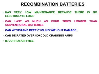 RECOMBINATION BATTERIES 
• HAS VERY LOW MAINTENANCE BECAUSE THERE IS NO 
ELECTROLYTE LOSS. 
• CAN LAST AS MUCH AS FOUR TIMES LONGER THAN 
CONVENTIONAL BATTERIES. 
• CAN WITHSTAND DEEP CYCLING WITHOUT DAMAGE. 
• CAN BE RATED OVER 800 COLD CRANKING AMPS 
• IS CORROSION FREE. 
 