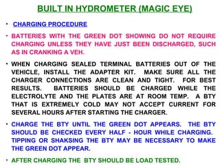 BUILT IN HYDROMETER (MAGIC EYE) 
• CHARGING PROCEDURE 
• BATTERIES WITH THE GREEN DOT SHOWING DO NOT REQUIRE 
CHARGING UNLESS THEY HAVE JUST BEEN DISCHARGED, SUCH 
AS IN CRANKING A VEH. 
• WHEN CHARGING SEALED TERMINAL BATTERIES OUT OF THE 
VEHICLE, INSTALL THE ADAPTER KIT. MAKE SURE ALL THE 
CHARGER CONNECTIONS ARE CLEAN AND TIGHT. FOR BEST 
RESULTS. BATTERIES SHOULD BE CHARGED WHILE THE 
ELECTROLYTE AND THE PLATES ARE AT ROOM TEMP. A BTY 
THAT IS EXTREMELY COLD MAY NOT ACCEPT CURRENT FOR 
SEVERAL HOURS AFTER STARTING THE CHARGER. 
• CHARGE THE BTY UNTIL THE GREEN DOT APPEARS. THE BTY 
SHOULD BE CHECKED EVERY HALF - HOUR WHILE CHARGING. 
TIPPING OR SHAKSING THE BTY MAY BE NECESSARY TO MAKE 
THE GREEN DOT APPEAR. 
• AFTER CHARGING THE BTY SHOULD BE LOAD TESTED. 
 