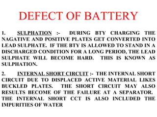 DEFECT OF BATTERY 
1. SULPHATION :- DURING BTY CHARGING THE 
NAGATIVE AND POSITIVE PLATES GET CONVERTED INTO 
LEAD SULPHATE. IF THE BTY IS ALLOWED TO STAND IN A 
DISCHARGED CONDITION FOR A LONG PERIOD, THE LEAD 
SULPHATE WILL BECOME HARD. THIS IS KNOWN AS 
SULPHATION. 
2. INTERNAL SHORT CIRCUIT :- THE INTERNAL SHORT 
CIRCUIT DUE TO DISPLACED ACTIVE MATERIAL LIKES 
BUCKLED PLATES. THE SHORT CIRCUIT MAY ALSO 
RESULTS BECOME OF THE FAILURE AT A SEPARATOR. 
THE INTERNAL SHORT CCT IS ALSO INCLUDED THE 
IMPURITIES OF WATER 
 