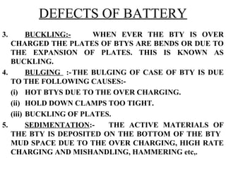 DEFECTS OF BATTERY 
3. BUCKLING:- WHEN EVER THE BTY IS OVER 
CHARGED THE PLATES OF BTYS ARE BENDS OR DUE TO 
THE EXPANSION OF PLATES. THIS IS KNOWN AS 
BUCKLING. 
4. BULGING :-THE BULGING OF CASE OF BTY IS DUE 
TO THE FOLLOWING CAUSES:- 
(i) HOT BTYS DUE TO THE OVER CHARGING. 
(ii) HOLD DOWN CLAMPS TOO TIGHT. 
(iii) BUCKLING OF PLATES. 
5. SEDIMENTATION:- THE ACTIVE MATERIALS OF 
THE BTY IS DEPOSITED ON THE BOTTOM OF THE BTY 
MUD SPACE DUE TO THE OVER CHARGING, HIGH RATE 
CHARGING AND MISHANDLING, HAMMERING etc,. 
 