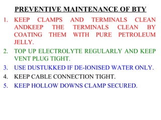 PREVENTIVE MAINTENANCE OF BTY 
1. KEEP CLAMPS AND TERMINALS CLEAN 
ANDKEEP THE TERMINALS CLEAN BY 
COATING THEM WITH PURE PETROLEUM 
JELLY. 
2. TOP UP ELECTROLYTE REGULARLY AND KEEP 
VENT PLUG TIGHT. 
3. USE DUSTUKKED IF DE-IONISED WATER ONLY. 
4. KEEP CABLE CONNECTION TIGHT. 
5. KEEP HOLLOW DOWNS CLAMP SECURED. 
 