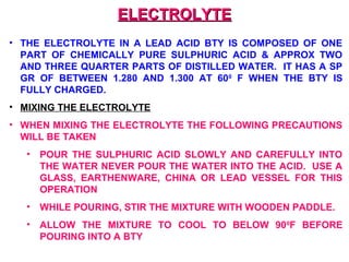 EELLEECCTTRROOLLYYTTEE 
• THE ELECTROLYTE IN A LEAD ACID BTY IS COMPOSED OF ONE 
PART OF CHEMICALLY PURE SULPHURIC ACID & APPROX TWO 
AND THREE QUARTER PARTS OF DISTILLED WATER. IT HAS A SP 
GR OF BETWEEN 1.280 AND 1.300 AT 600 F WHEN THE BTY IS 
FULLY CHARGED. 
• MIXING THE ELECTROLYTE 
• WHEN MIXING THE ELECTROLYTE THE FOLLOWING PRECAUTIONS 
WILL BE TAKEN 
• POUR THE SULPHURIC ACID SLOWLY AND CAREFULLY INTO 
THE WATER NEVER POUR THE WATER INTO THE ACID. USE A 
GLASS, EARTHENWARE, CHINA OR LEAD VESSEL FOR THIS 
OPERATION 
• WHILE POURING, STIR THE MIXTURE WITH WOODEN PADDLE. 
• ALLOW THE MIXTURE TO COOL TO BELOW 900F BEFORE 
POURING INTO A BTY 
 