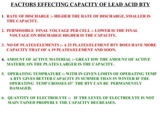 FACTORS EFFECTING CAPACITY OF LEAD ACID BTY 
1. RATE OF DISCHARGE :- HIGHER THE RATE OF DISCHARGE, SMALLER IS 
THE CAPACITY. 
2. PERMISSIBLE FINAL VOLTAGE PER CELL :- LOWER IS THE FINAL 
VOLTAGE ON DISCHARGE HIGHER IS THE CAPACITY. 
3. NO OF PLATES/ELEMENTS :- A 23 PLATES/ELEMENT BTY DOES HAVE MORE 
CAPACITY THAT OF A 19 PLATES/ELEMENT AND SOON. 
4. AMOUNT OF ACTIVE MATERIAL :- GREAT ISW THE AMOUNT OF ACTIVE 
MATERIL ON THE PLATES LARGER IS THE CAPACITY. 
5. OPERATING TEMPRATURE :- WITH IN GIVEN LIMITS OF OPERATING TEMP 
A BTY GIVES BETTER CAPACITY IN SUMMER THAN IN WINTER IF THE 
OPERATING TEMP CROSSES 43º THE BTY CAN BE PERMANENTLY 
DAMAGED. 
6. QUANTITY OF ELECTROLYTE :- IF THE LEVEL OF ELECTROLYTE IS NOT 
MAIN TAINED PROPERLY THE CAPACITY DECREASES. 
 