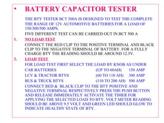 • BATTERY CAPACITOR TESTER 
THE BTY TESTER BCT 500A IS DESIGNED TO TEST THE COMPLETE 
THE RANGE OF 12V AUTOMOTIVE BATTERIES FOR A LOAD OF 
150/300/500 AMPS. 
FIVE DIFFERENT TEST CAN BE CARRIED OUT IN BCT 500 A 
1. NO LOAD TEST 
CONNECT THE RED CLIP TO THE POSITIVE TERMINAL AND BLACK 
CLIP TO THE NEGATIVE TERMINAL OF BATTERY. FOR A FULLY 
CHARGE BTY THE READING SHOULD BE AROUND 12.5V. 
2. LOAD TEST 
FOR LOAD TEST FIRST SELECT THE LOAD BY KNOB AS UNDER 
CAR BATTERIES (UP TO 60AH) 150 AMP 
LCV & TRACTOR BTYS (60 TO 110 AH) 300 AMP 
BUS & TRUCK BTYS (110 TO 200 AH) 500 AMP 
CONNECT RED & BLACK CLIP TO THE BTY POSITIVE AND 
NEGATIVE TERMINAL RESPECTIVELY PRESS THE PUSH BUTTON 
AND RELEASE IMMEDIATELY ACTIVATE THE TIMER FOR 
APPLYING THE SELECTED LOAD TO BTY. VOLT METER READING 
SHOULD BE ABOVE 9.5 VOLT AND GREEN LED SHOULD GLOW TO 
INDICATE HEALTHY STATE OF BTY. 
 