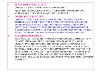 3. REGULATOR VOLTAGE TEST 
CONNECT THE RED AND BLACK CLIP ON THE BTY, 
START THE ENGINE AND INCREASE THE SPEED OF ENGINE THE VOLT 
METER SHOULD BE AS PER RANGE GIVEN IN TESTER. 
4. CRANKING VOLTAGE TEST 
CONNECT THE RED & BLACK CLIP ON THE BTY, REMOVE THE HIGH 
TENTION LEAD FROM THE CENTRE OF THE IGNITION COIL, CRANK THE 
ENGINE DURING CRANKING THE VOLT METER READING SHOULD BE 
ABOVE 9.6 V, IT INDICATE THAT THE STARTER MOTOR IS DRAWING THE 
RATED CURRENT, IN CASE THE VOLT METER READING DROPS BELOW THIS 
VALUE , THERE MAY BE SOME PROBLEM IN THE STARTING SYSTEM. 
5. BTY CHARGING CURRENT 
THE MODEL BCT500A IS ALSO PROVIDED WITH A DIGITAL AMMETER OF 0- 
200 AMPS . THIS AMMETER IS USED FOR CHECKING FOR CHARGING 
CURRENT INTO THE BTY FROM THE ALTERNATOR TO CONNECT THE 
AMMETER REMOVE THE NEGATIVE TERMIUNAL FROM THE BTY. CONNECT 
THE RED AND BLACK CLAMPS TO THE BTY NEGATIVE AND POSITIVE .THE 
BLUE CLAMP IS CONNECTD TO THE DISCONNECTED BTY TERMINAL START 
THE ENGINE RACE IT GRADUALLY SO THAT CHARGING CURRENT WILL 
RISE AND STABILIZE, IT INDICATE THE CURRENT WHICH IS BEING SUPPLIED 
TO THE BTY. 

