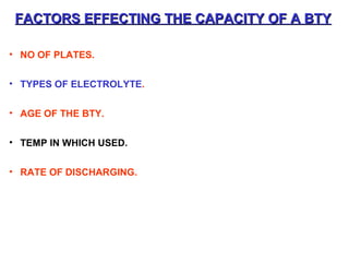 FACTORS EFFECTING THE CCAAPPAACCIITTYY OOFF AA BBTTYY 
• NO OF PLATES. 
• TYPES OF ELECTROLYTE. 
• AGE OF THE BTY. 
• TEMP IN WHICH USED. 
• RATE OF DISCHARGING. 
 