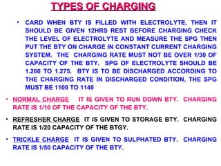 TTYYPPEESS OOFF CCHHAARRGGIINNGG 
• CARD WHEN BTY IS FILLED WITH ELECTROLYTE, THEN IT 
SHOULD BE GIVEN 12HRS REST BEFORE CHARGING CHECK 
THE LEVEL OF ELECTROLYTE AND MEASURE THE SPG THEN 
PUT THE BTY ON CHARGE IN CONSTANT CURRENT CHARGING 
SYSTEM. THE CHARGING RATE MUST NOT BE OVER 1/30 OF 
CAPACITY OF THE BTY. SPG OF ELECTROLYTE SHOULD BE 
1.260 TO 1.275. BTY IS TO BE DISCHARGED ACCORDING TO 
THE CHARGING RATE IN DISCHARGED CONDITION, THE SPG 
MUST BE 1100 TO 1140 
• NORMAL CHARGE IT IS GIVEN TO RUN DOWN BTY. CHARGING 
RATE IS 1/10 OF THE CAPACITY OF THE BTY. 
• REFRESHER CHARGE IT IS GIVEN TO STORAGE BTY. CHARGING 
RATE IS 1/20 CAPACITY OF THE BTGY. 
• TRICKLE CHARGE IT IS GIVEN TO SULPHATED BTY. CHARGING 
RATE IS 1/50 CAPACITY OF THE BTY. 
 