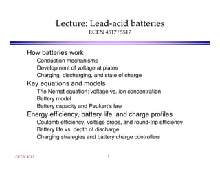 ECEN 4517 1
Lecture: Lead-acid batteries
ECEN 4517/5517
How batteries work
Conduction mechanisms
Development of voltage at plates
Charging, discharging, and state of charge
Key equations and models
The Nernst equation: voltage vs. ion concentration
Battery model
Battery capacity and Peukert s law
Energy efﬁciency, battery life, and charge proﬁles
Coulomb efﬁciency, voltage drops, and round-trip efﬁciency
Battery life vs. depth of discharge
Charging strategies and battery charge controllers
 