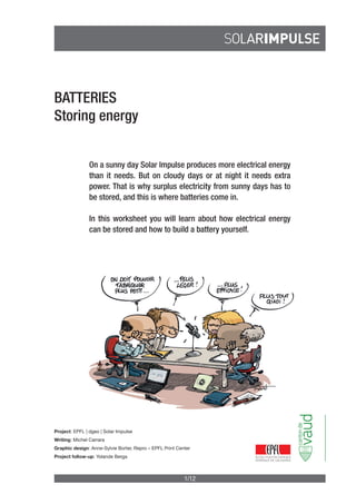 1/12
BATTERIES
Storing energy
On a sunny day Solar Impulse produces more electrical energy
than it needs. But on cloudy days or at night it needs extra
power. That is why surplus electricity from sunny days has to
be stored, and this is where batteries come in.
In this worksheet you will learn about how electrical energy
can be stored and how to build a battery yourself.
Project: EPFL | dgeo | Solar Impulse
Writing: Michel Carrara
Graphic design: Anne-Sylvie Borter, Repro – EPFL Print Center
Project follow-up: Yolande Berga
 