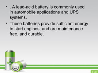 • . A lead-acid battery is commonly used
in automobile applications and UPS
systems.
• These batteries provide sufficient energy
to start engines, and are maintenance
free, and durable.
SVS
 