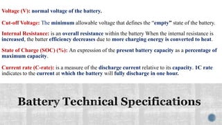 Voltage (V): normal voltage of the battery.
Cut-off Voltage: The minimum allowable voltage that defines the “empty” state of the battery.
Internal Resistance: is an overall resistance within the battery When the internal resistance is
increased, the batter efficiency decreases due to more charging energy is converted to heat.
State of Charge (SOC) (%): An expression of the present battery capacity as a percentage of
maximum capacity.
Current rate (C-rate): is a measure of the discharge current relative to its capacity. 1C rate
indicates to the current at which the battery will fully discharge in one hour.
 