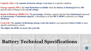 Capacity (Ah): is the amount of electric charge it can store in a specific condition.
Energy capacity (Wh ): the total Watt-hours available when the battery is discharged from 100
percent state-of-charge to the cut-off voltage
Depth of Discharge (DOD) (%): The percentage of battery capacity that has been discharged expressed
as a percentage of maximum capacity. A discharge to at least 80 % DOD is referred to as a deep
discharge.
Cycle Life :The number of discharge-charge cycles the battery can experience before it fails to meet
specific performance criteria.
The higher the DOD, the lower the cycle life.
 