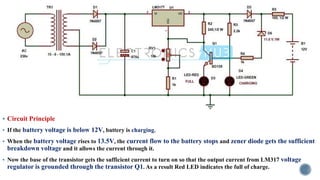 ▪ Circuit Principle
▪ If the battery voltage is below 12V, battery is charging.
▪ When the battery voltage rises to 13.5V, the current flow to the battery stops and zener diode gets the sufficient
breakdown voltage and it allows the current through it.
▪ Now the base of the transistor gets the sufficient current to turn on so that the output current from LM317 voltage
regulator is grounded through the transistor Q1. As a result Red LED indicates the full of charge.
 