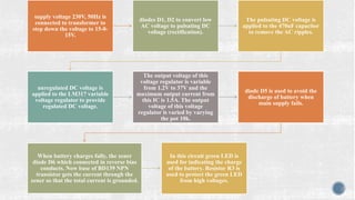 supply voltage 230V, 50Hz is
connected to transformer to
step down the voltage to 15-0-
15V.
diodes D1, D2 to convert low
AC voltage to pulsating DC
voltage (rectification).
The pulsating DC voltage is
applied to the 470uF capacitor
to remove the AC ripples.
unregulated DC voltage is
applied to the LM317 variable
voltage regulator to provide
regulated DC voltage.
The output voltage of this
voltage regulator is variable
from 1.2V to 37V and the
maximum output current from
this IC is 1.5A. The output
voltage of this voltage
regulator is varied by varying
the pot 10k.
diode D5 is used to avoid the
discharge of battery when
main supply fails.
When battery charges fully, the zener
diode D6 which connected in reverse bias
conducts. Now base of BD139 NPN
transistor gets the current through the
zener so that the total current is grounded.
In this circuit green LED is
used for indicating the charge
of the battery. Resistor R3 is
used to protect the green LED
from high voltages.
 