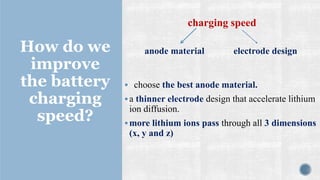 How do we
improve
the battery
charging
speed?
▪ choose the best anode material.
▪a thinner electrode design that accelerate lithium
ion diffusion.
▪more lithium ions pass through all 3 dimensions
(x, y and z)
anode material electrode design
charging speed
 