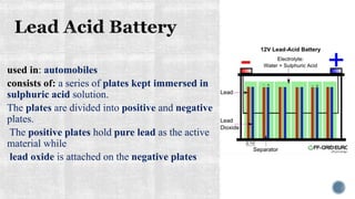 used in: automobiles
consists of: a series of plates kept immersed in
sulphuric acid solution.
The plates are divided into positive and negative
plates.
The positive plates hold pure lead as the active
material while
lead oxide is attached on the negative plates
 
