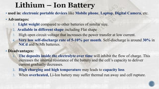 ▪ used in: electronic portable devices like Mobile phone, Laptop, Digital Camera, etc.
▪ Advantages:
1. Light weight compared to other batteries of similar size.
2. Available in different shape including Flat shape
3. High open circuit voltage that increases the power transfer at low current.
4. Very low self-discharge rate of 5-10% per month. Self-discharge is around 30% in
NiCd and NiMh batteries.
▪ Disadvantages:
1. The deposits inside the electrolyte over time will inhibit the flow of charge. This
increases the internal resistance of the battery and the cell’s capacity to deliver
current gradually decreases.
2. High charging and high temperature may leads to capacity loss
3. When overheated, Li-Ion battery may suffer thermal run away and cell rupture.
 