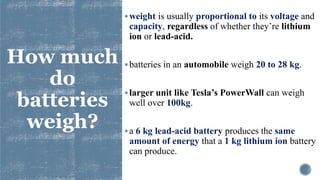 How much
do
batteries
weigh?
▪weight is usually proportional to its voltage and
capacity, regardless of whether they’re lithium
ion or lead-acid.
▪batteries in an automobile weigh 20 to 28 kg.
▪larger unit like Tesla’s PowerWall can weigh
well over 100kg.
▪a 6 kg lead-acid battery produces the same
amount of energy that a 1 kg lithium ion battery
can produce.
 