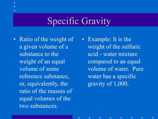 Specific Gravity
• Ratio of the weight of
a given volume of a
substance to the
weight of an equal
volume of some
reference substance,
or, equivalently, the
ratio of the masses of
equal volumes of the
two substances.
• Example: It is the
weight of the sulfuric
acid - water mixture
compared to an equal
volume of water. Pure
water has a specific
gravity of 1,000.
 