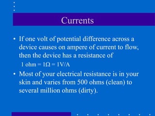 Currents
• If one volt of potential difference across a
device causes on ampere of current to flow,
then the device has a resistance of
1 ohm = 1 = 1V/A
• Most of your electrical resistance is in your
skin and varies from 500 ohms (clean) to
several million ohms (dirty).
 