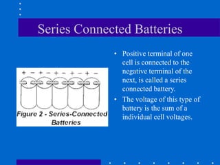 Series Connected Batteries
• Positive terminal of one
cell is connected to the
negative terminal of the
next, is called a series
connected battery.
• The voltage of this type of
battery is the sum of a
individual cell voltages.
 