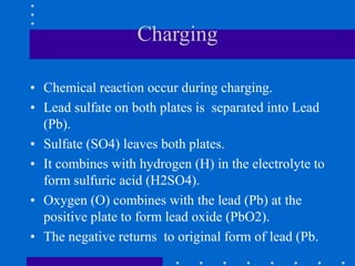 Charging
• Chemical reaction occur during charging.
• Lead sulfate on both plates is separated into Lead
(Pb).
• Sulfate (SO4) leaves both plates.
• It combines with hydrogen (H) in the electrolyte to
form sulfuric acid (H2SO4).
• Oxygen (O) combines with the lead (Pb) at the
positive plate to form lead oxide (PbO2).
• The negative returns to original form of lead (Pb.
 