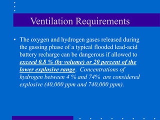Ventilation Requirements
• The oxygen and hydrogen gases released during
the gassing phase of a typical flooded lead-acid
battery recharge can be dangerous if allowed to
exceed 0.8 % (by volume) or 20 percent of the
lower explosive range. Concentrations of
hydrogen between 4 % and 74% are considered
explosive (40,000 ppm and 740,000 ppm).
 