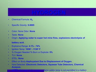 HYDROGEN
• Chemical Formula: H2
• Specific Gravity: 0.0695
• Color: None Odor: None
• Taste: None
• Origin: Applying water to super hot mine fires, explosions electrolysis of
battery acid.
• Explosive Range: 4.1% - 74%
• Ignition Temp: 1030o - 1130o F
• % Oxygen Needed To Burn or Explode: 5%
• TLV: None
• STEL: None
• Effect on Body:Asphxysiant Due to Displacement of Oxygen.
• How Detected: Electronic Detectors, Squeeze Tube Detectors, Chemical
Analysis.
• NOTE: Hydrogen is the reason a flame safety lamp is not permitted in a battery
 