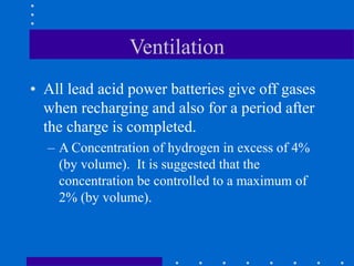 Ventilation
• All lead acid power batteries give off gases
when recharging and also for a period after
the charge is completed.
– A Concentration of hydrogen in excess of 4%
(by volume). It is suggested that the
concentration be controlled to a maximum of
2% (by volume).
 