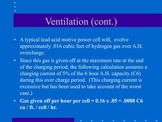 Ventilation (cont.)
• A typical lead acid motive power cell will, evolve
approximately .016 cubic feet of hydrogen gas over A.H.
overcharge.
• Since this gas is given off at the maximum rate at the end
of the charging period, the following calculation assumes a
charging current of 5% of the 6 hour A.H. capacity (C6)
during this over charge period. (This charging current is
excessive but has been used to take account of the worst
case.)
• Gas given off per hour per cell = 0.16 x .05 = .0008 C6
cu / ft. / cell / hr.
 