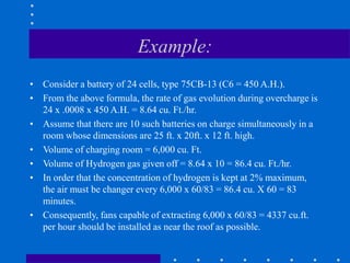 Example:
• Consider a battery of 24 cells, type 75CB-13 (C6 = 450 A.H.).
• From the above formula, the rate of gas evolution during overcharge is
24 x .0008 x 450 A.H. = 8.64 cu. Ft./hr.
• Assume that there are 10 such batteries on charge simultaneously in a
room whose dimensions are 25 ft. x 20ft. x 12 ft. high.
• Volume of charging room = 6,000 cu. Ft.
• Volume of Hydrogen gas given off = 8.64 x 10 = 86.4 cu. Ft./hr.
• In order that the concentration of hydrogen is kept at 2% maximum,
the air must be changer every 6,000 x 60/83 = 86.4 cu. X 60 = 83
minutes.
• Consequently, fans capable of extracting 6,000 x 60/83 = 4337 cu.ft.
per hour should be installed as near the roof as possible.
 