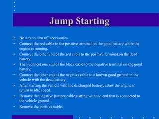 Jump Starting
• Be sure to turn off accessories.
• Connect the red cable to the positive terminal on the good battery while the
engine is running.
• Connect the other end of the red cable to the positive terminal on the dead
battery.
• Then connect one end of the black cable to the negative terminal on the good
battery.
• Connect the other end of the negative cable to a known good ground in the
vehicle with the dead battery.
• After starting the vehicle with the discharged battery, allow the engine to
return to idle speed.
• Remove the negative jumper cable starting with the end that is connected to
the vehicle ground
• Remove the positive cable.
 
