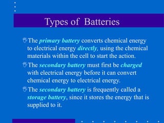 Types of Batteries
The primary battery converts chemical energy
to electrical energy directly, using the chemical
materials within the cell to start the action.
The secondary battery must first be charged
with electrical energy before it can convert
chemical energy to electrical energy.
The secondary battery is frequently called a
storage battery, since it stores the energy that is
supplied to it.
 