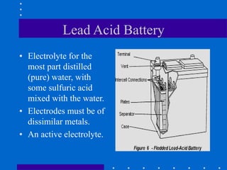 Lead Acid Battery
• Electrolyte for the
most part distilled
(pure) water, with
some sulfuric acid
mixed with the water.
• Electrodes must be of
dissimilar metals.
• An active electrolyte.
 