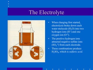 The Electrolyte
• When charging first started,
electrolysis broke down each
water molecule (H2O) into two
hydrogen ions (H+) and one
oxygen ion (O-2).
• The positive hydrogen ions
attracted negative sulfate ions
(SO4
-2) from each electrode.
• These combinations produce
H2SO4, which is sulfuric acid.
 