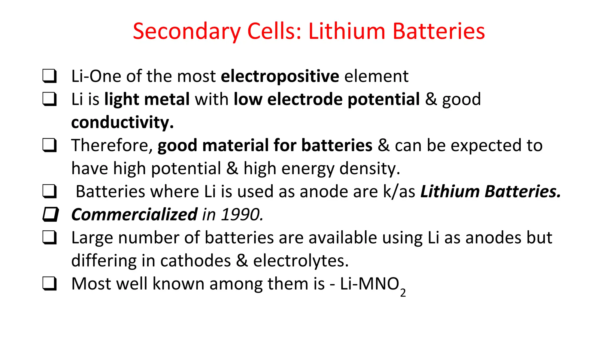 Secondary Cells: Lithium Batteries
❑ Li-One of the most electropositive element
❑ Li is light metal with low electrode potential & good
conductivity.
❑ Therefore, good material for batteries & can be expected to
have high potential & high energy density.
❑ Batteries where Li is used as anode are k/as Lithium Batteries.
❑ Commercialized in 1990.
❑ Large number of batteries are available using Li as anodes but
differing in cathodes & electrolytes.
❑ Most well known among them is - Li-MNO2
 