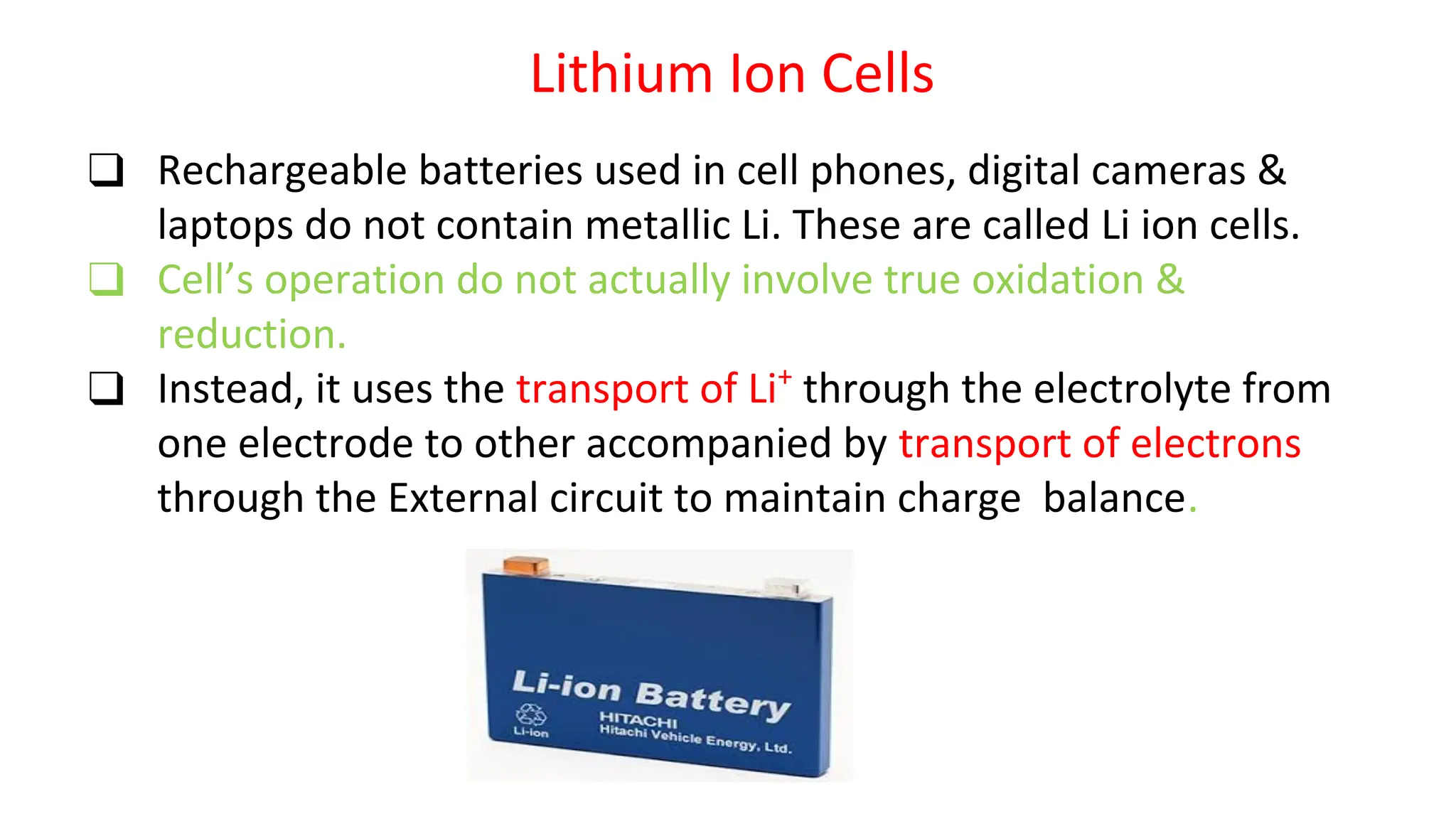 Lithium Ion Cells
❑ Rechargeable batteries used in cell phones, digital cameras &
laptops do not contain metallic Li. These are called Li ion cells.
❑ Cell’s operation do not actually involve true oxidation &
reduction.
❑ Instead, it uses the transport of Li+
through the electrolyte from
one electrode to other accompanied by transport of electrons
through the External circuit to maintain charge balance.
 
