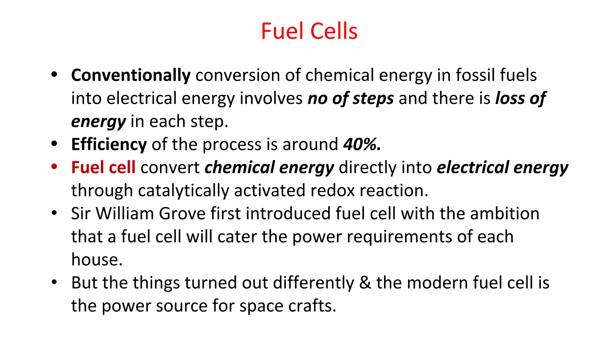 Fuel Cells
• Conventionally conversion of chemical energy in fossil fuels
into electrical energy involves no of steps and there is loss of
energy in each step.
• Efficiency of the process is around 40%.
• Fuel cell convert chemical energy directly into electrical energy
through catalytically activated redox reaction.
• Sir William Grove first introduced fuel cell with the ambition
that a fuel cell will cater the power requirements of each
house.
• But the things turned out differently & the modern fuel cell is
the power source for space crafts.
 