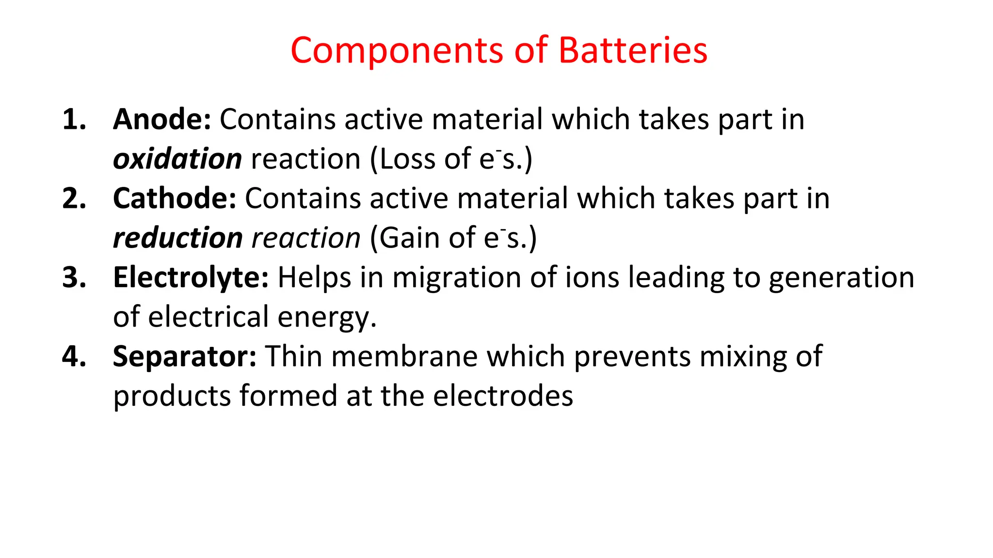 Components of Batteries
1. Anode: Contains active material which takes part in
oxidation reaction (Loss of e-
s.)
2. Cathode: Contains active material which takes part in
reduction reaction (Gain of e-
s.)
3. Electrolyte: Helps in migration of ions leading to generation
of electrical energy.
4. Separator: Thin membrane which prevents mixing of
products formed at the electrodes
 