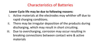 Characteristics of Batteries
Lower Cycle life may be due to following reasons:
i. Active materials at the electrodes may whither off due to
rapid charging conditions.
ii. There may be irregular deposition of the products during
discharging, which may result in short circuiting.
iii. Due to overcharging, corrosion may occur resulting in
breaking connections between contact wire & active
materials
 