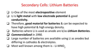 Secondary Cells: Lithium Batteries
❑ Li-One of the most electropositive element
❑ Li is light metal with low electrode potential & good
conductivity.
❑ Therefore, good material for batteries & can be expected to
have high potential & high energy density.
❑ Batteries where Li is used as anode are k/as Lithium Batteries.
❑ Commercialized in 1990.
❑ Large number of batteries are available using Li as anodes but
differing in cathodes & electrolytes.
❑ Most well known among them is - Li-MNO2
 