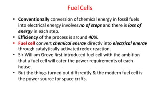 Fuel Cells
• Conventionally conversion of chemical energy in fossil fuels
into electrical energy involves no of steps and there is loss of
energy in each step.
• Efficiency of the process is around 40%.
• Fuel cell convert chemical energy directly into electrical energy
through catalytically activated redox reaction.
• Sir William Grove first introduced fuel cell with the ambition
that a fuel cell will cater the power requirements of each
house.
• But the things turned out differently & the modern fuel cell is
the power source for space crafts.
 